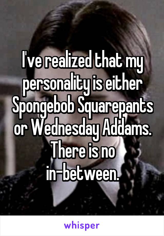 I've realized that my personality is either Spongebob Squarepants or Wednesday Addams.
There is no in-between.