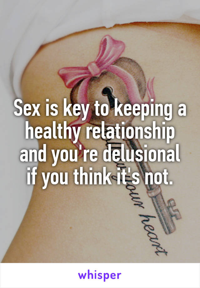 Sex is key to keeping a healthy relationship and you're delusional if you think it's not.