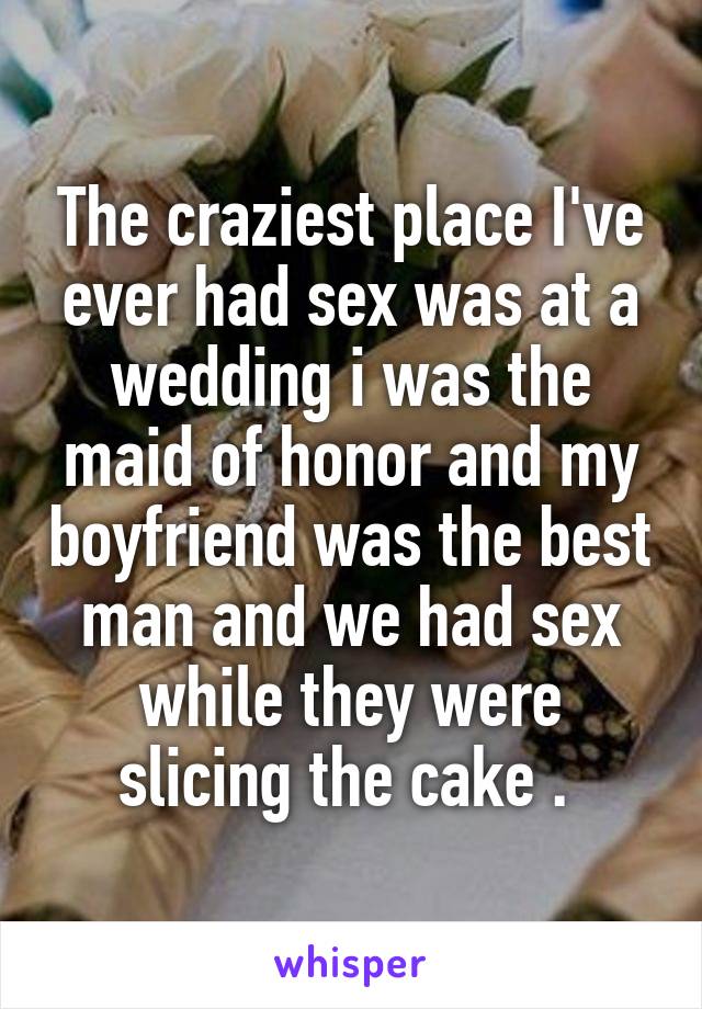 The craziest place I've ever had sex was at a wedding i was the maid of honor and my boyfriend was the best man and we had sex while they were slicing the cake . 