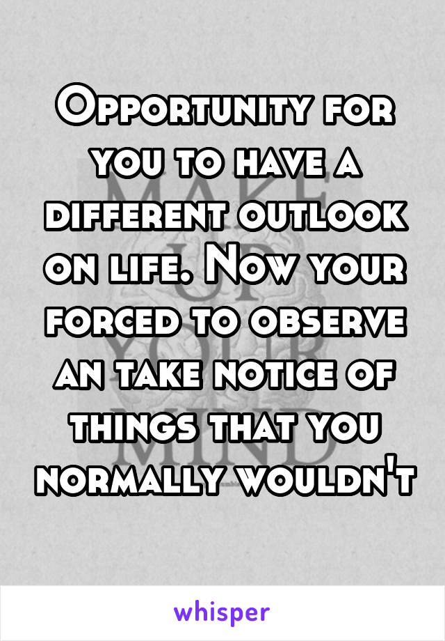 Opportunity for you to have a different outlook on life. Now your forced to observe an take notice of things that you normally wouldn't 