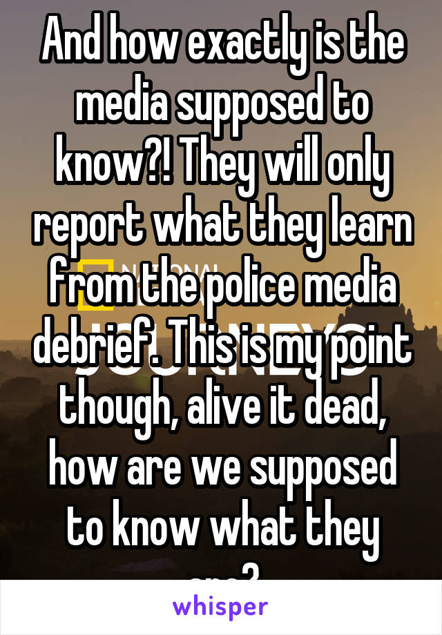 And how exactly is the media supposed to know?! They will only report what they learn from the police media debrief. This is my point though, alive it dead, how are we supposed to know what they are?