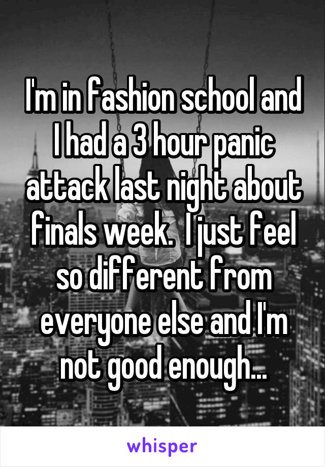 I'm in fashion school and I had a 3 hour panic attack last night about finals week.  I just feel so different from everyone else and I'm not good enough...