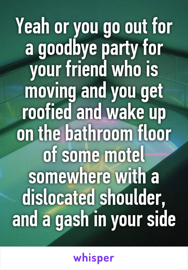 Yeah or you go out for a goodbye party for your friend who is moving and you get roofied and wake up on the bathroom floor of some motel somewhere with a dislocated shoulder, and a gash in your side 