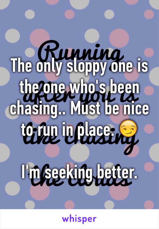 The only sloppy one is the one who's been chasing.. Must be nice to run in place. 😏

I'm seeking better. 