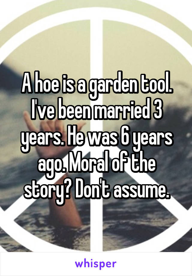 A hoe is a garden tool. I've been married 3 years. He was 6 years ago. Moral of the story? Don't assume.