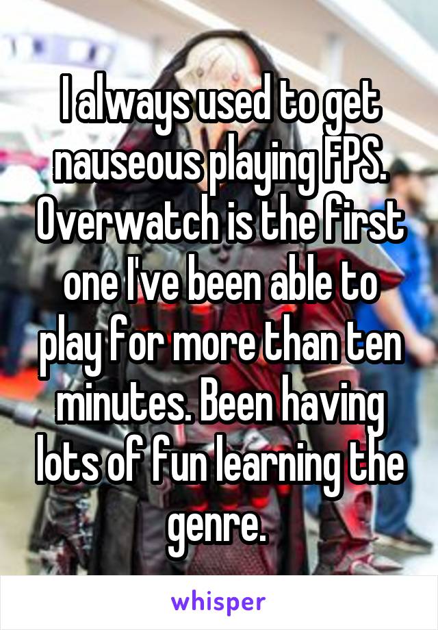 I always used to get nauseous playing FPS. Overwatch is the first one I've been able to play for more than ten minutes. Been having lots of fun learning the genre. 