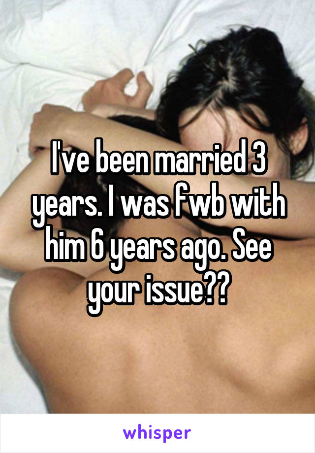 I've been married 3 years. I was fwb with him 6 years ago. See your issue??