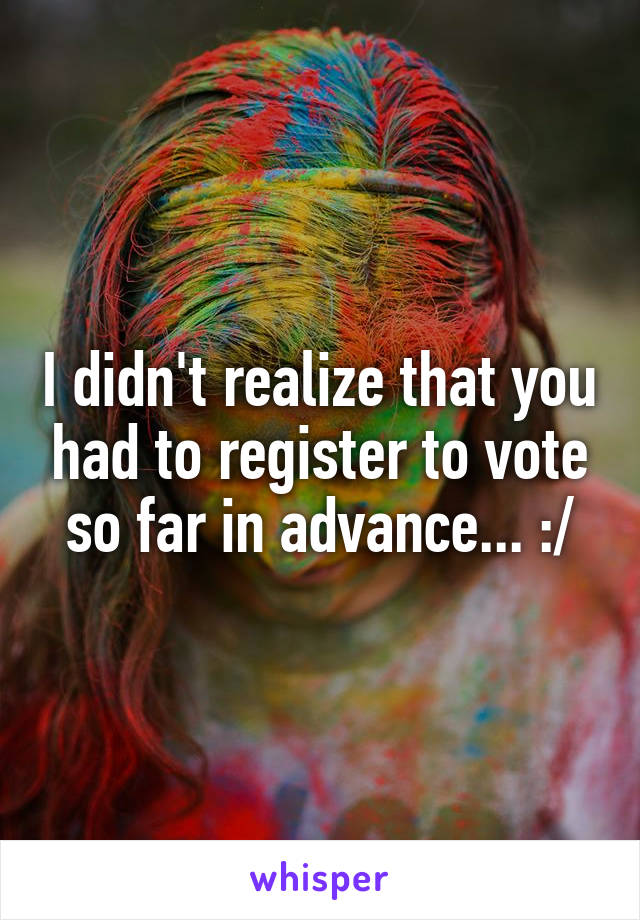 I didn't realize that you had to register to vote so far in advance... :/