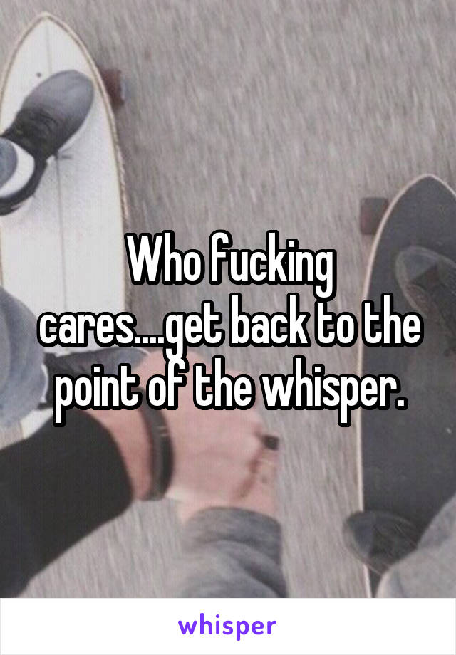 Who fucking cares....get back to the point of the whisper.