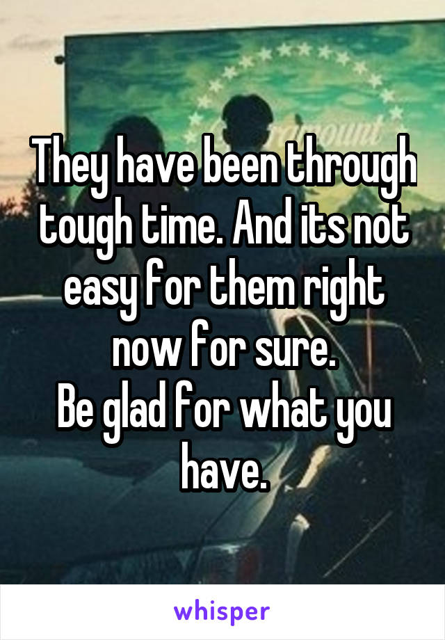 They have been through tough time. And its not easy for them right now for sure.
Be glad for what you have.