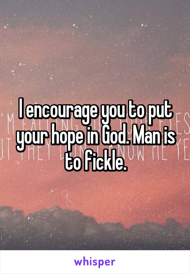 I encourage you to put your hope in God. Man is to fickle.