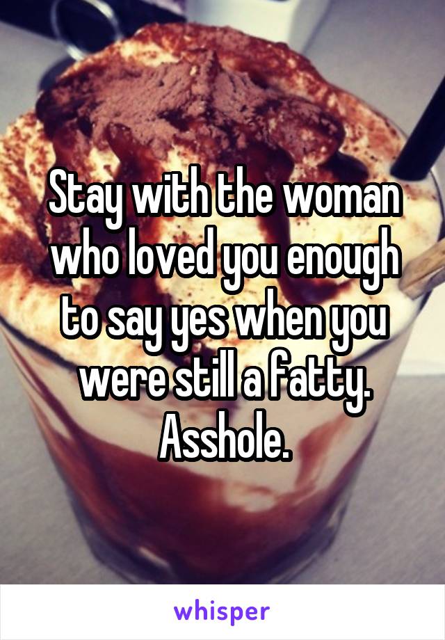 Stay with the woman who loved you enough to say yes when you were still a fatty. Asshole.