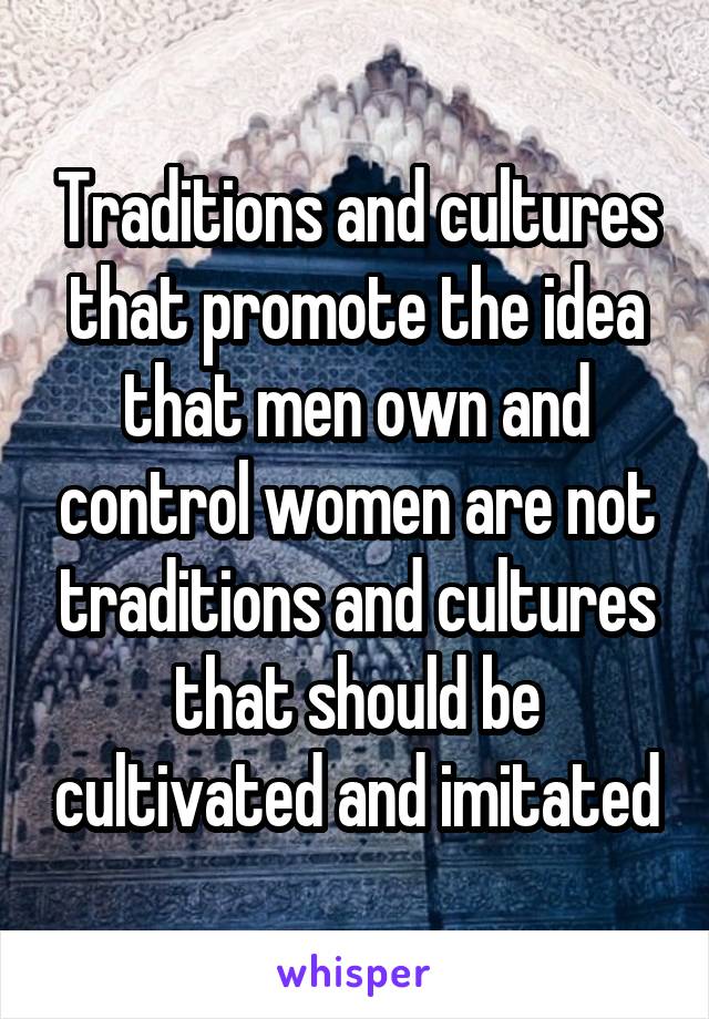 Traditions and cultures that promote the idea that men own and control women are not traditions and cultures that should be cultivated and imitated