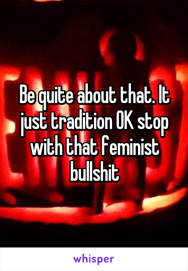 Be quite about that. It just tradition OK stop with that feminist bullshit