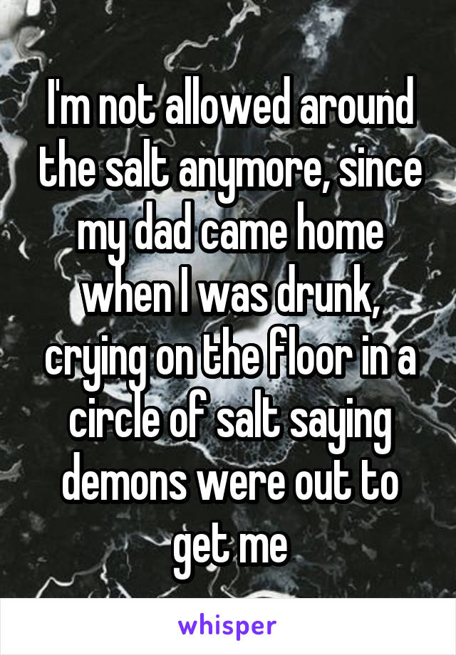 I'm not allowed around the salt anymore, since my dad came home when I was drunk, crying on the floor in a circle of salt saying demons were out to get me