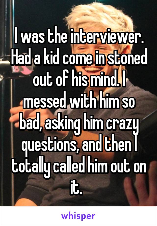 I was the interviewer. Had a kid come in stoned out of his mind. I messed with him so bad, asking him crazy questions, and then I totally called him out on it.  