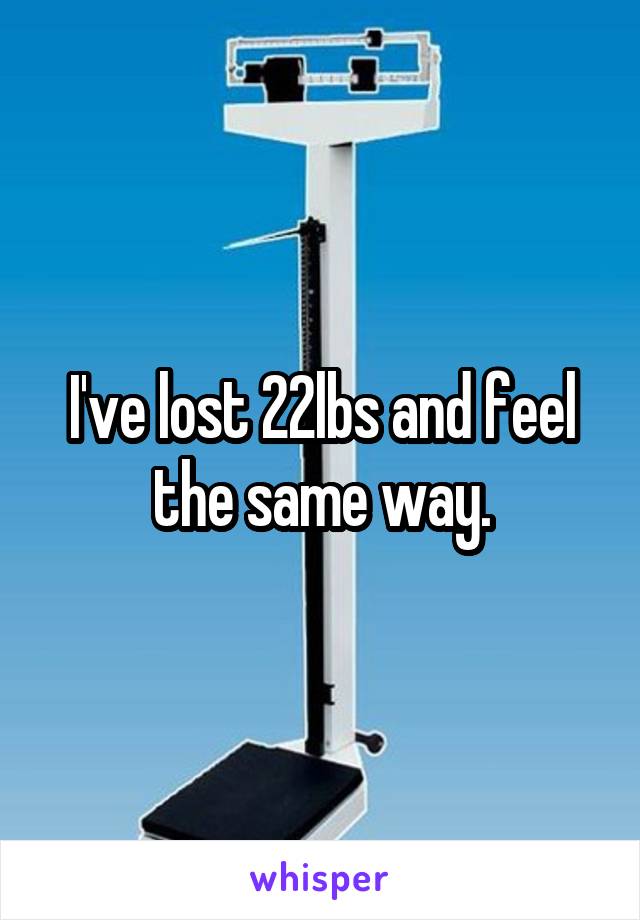 I've lost 22lbs and feel the same way.