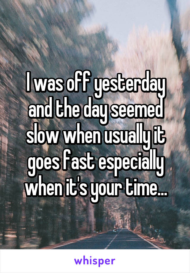 I was off yesterday and the day seemed slow when usually it goes fast especially when it's your time...