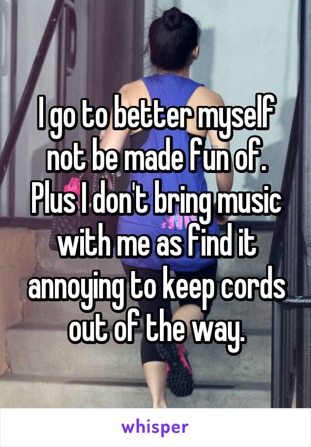 I go to better myself not be made fun of.
Plus I don't bring music with me as find it annoying to keep cords out of the way.