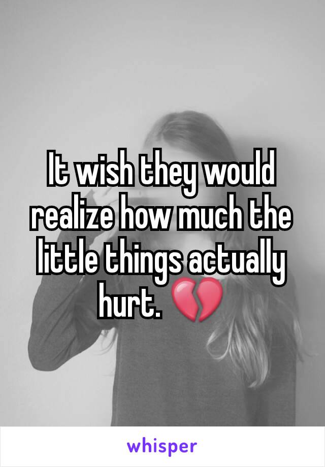 It wish they would realize how much the little things actually hurt. 💔