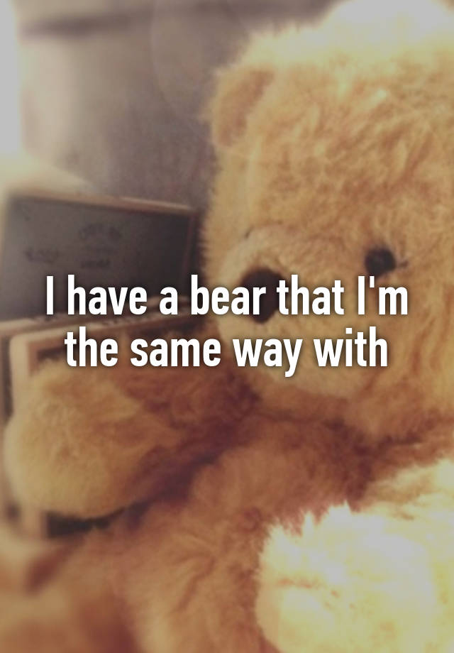 I have a bear that I'm the same way with