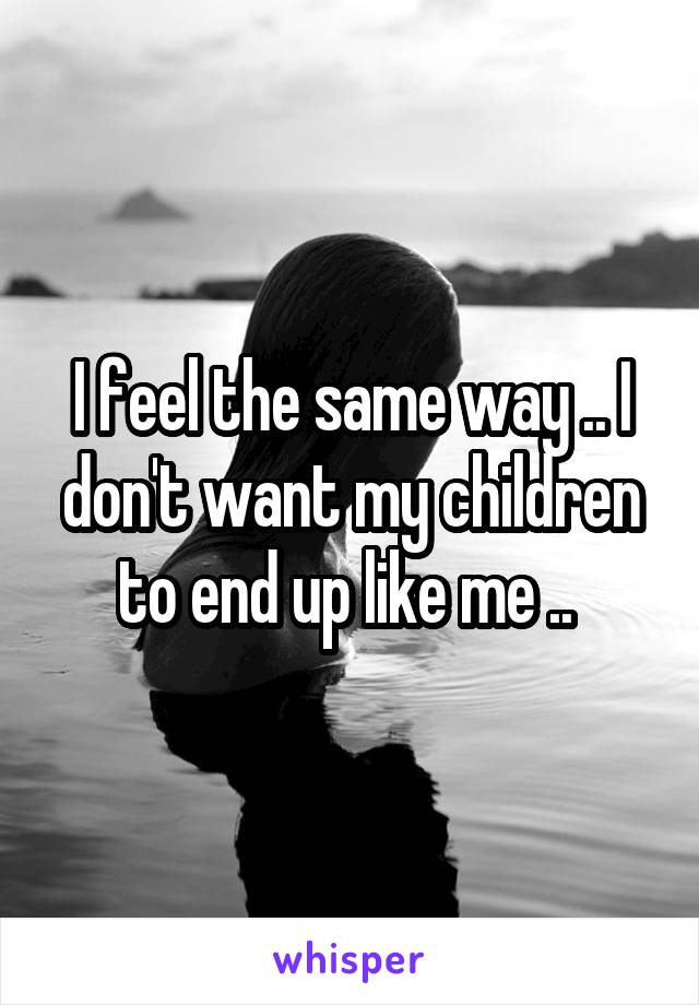 I feel the same way .. I don't want my children to end up like me .. 
