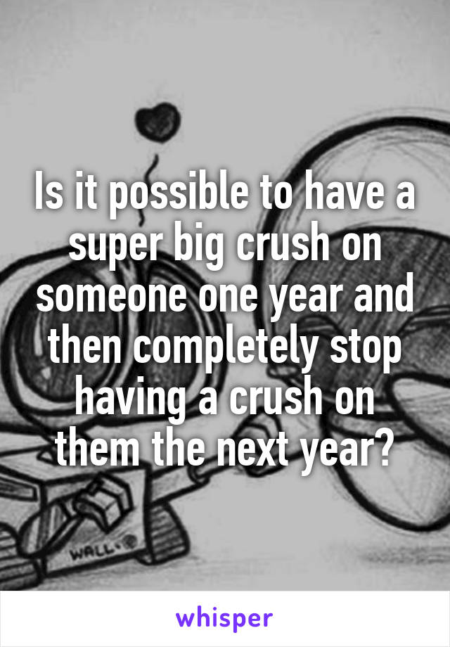 Is it possible to have a super big crush on someone one year and then ...