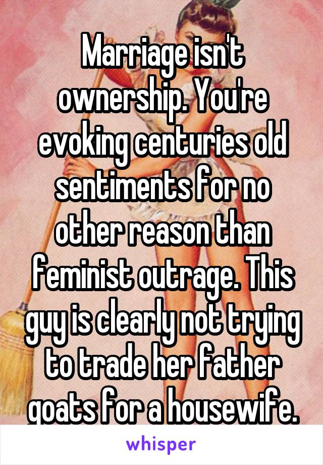 Marriage isn't ownership. You're evoking centuries old sentiments for no other reason than feminist outrage. This guy is clearly not trying to trade her father goats for a housewife.