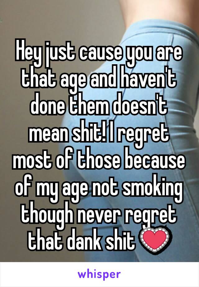 Hey just cause you are that age and haven't done them doesn't mean shit! I regret most of those because of my age not smoking though never regret that dank shit 💟