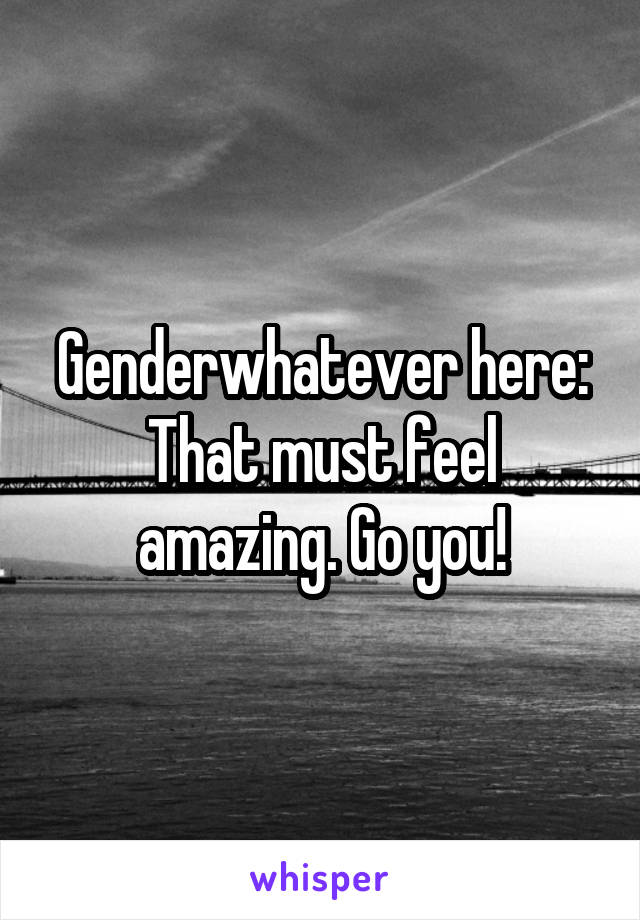 Genderwhatever here:
That must feel amazing. Go you!