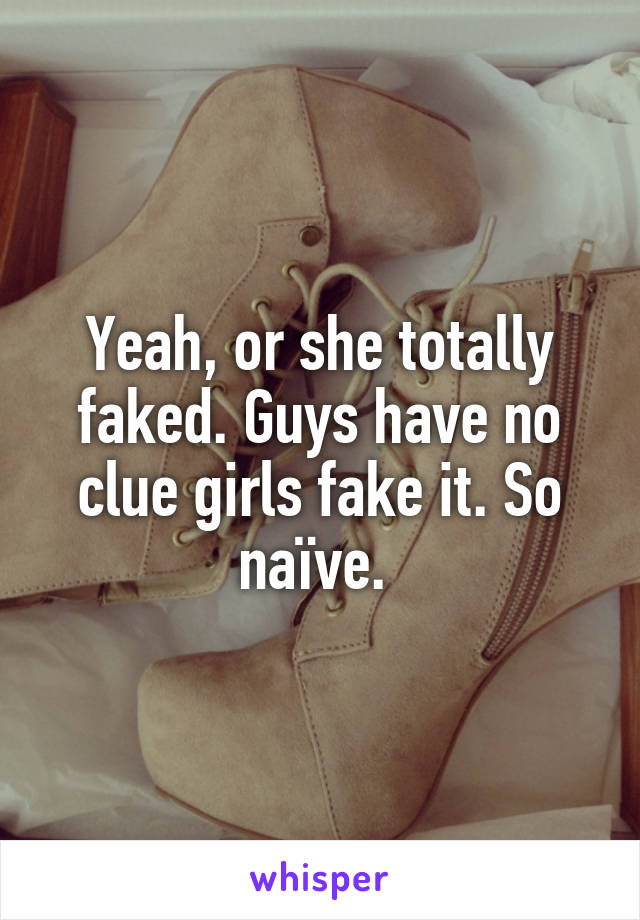 Yeah, or she totally faked. Guys have no clue girls fake it. So naïve. 