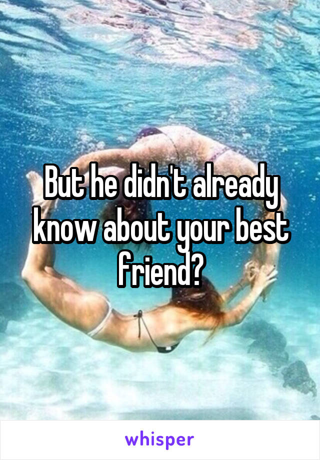 But he didn't already know about your best friend?