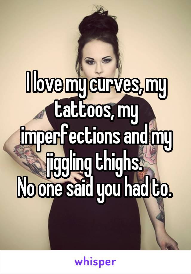 I love my curves, my tattoos, my imperfections and my jiggling thighs. 
No one said you had to. 