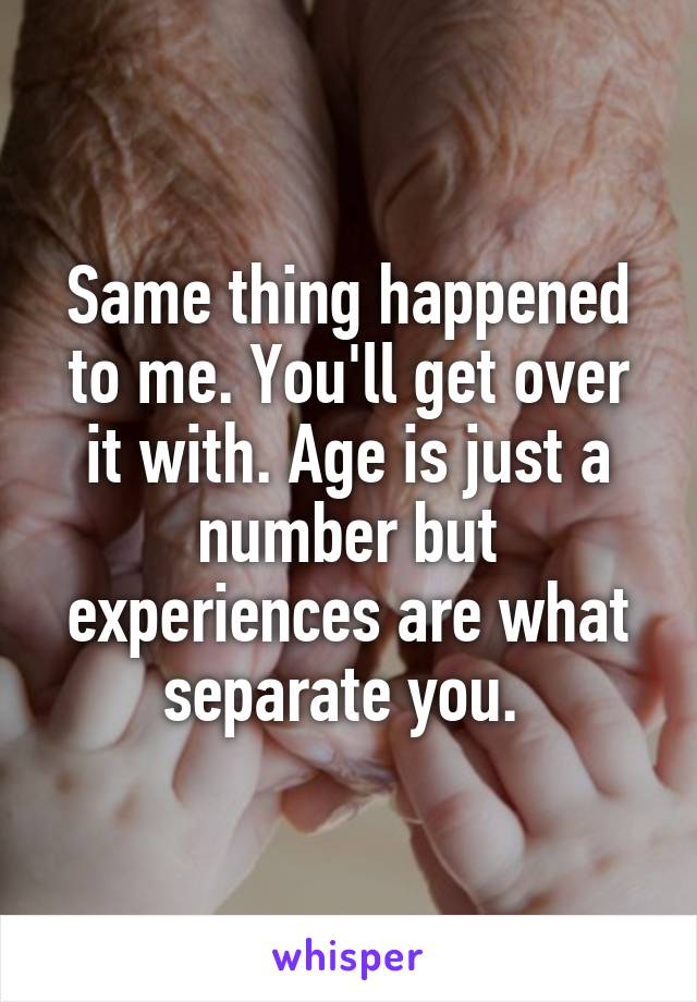 Same thing happened to me. You'll get over it with. Age is just a number but experiences are what separate you. 