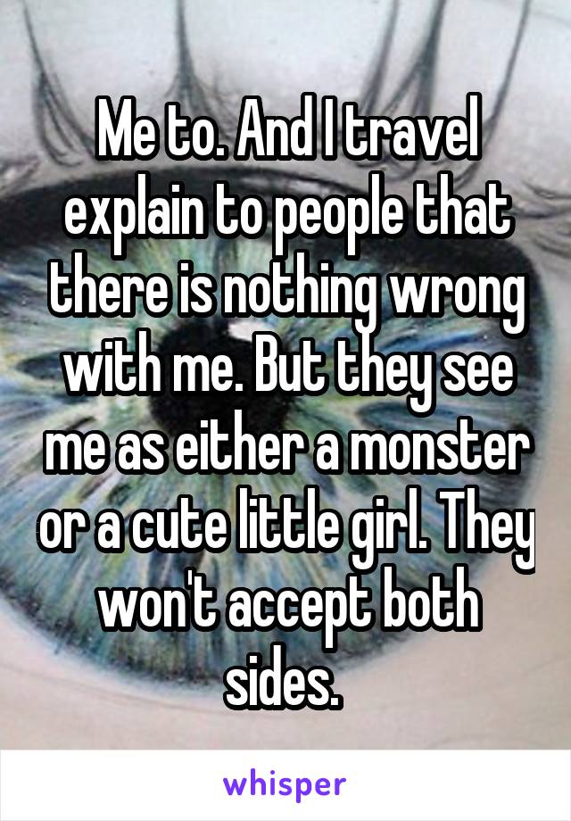 Me to. And I travel explain to people that there is nothing wrong with me. But they see me as either a monster or a cute little girl. They won't accept both sides. 