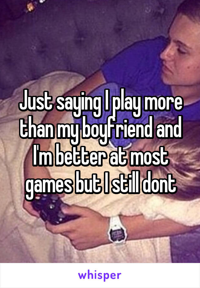 Just saying I play more than my boyfriend and I'm better at most games but I still dont