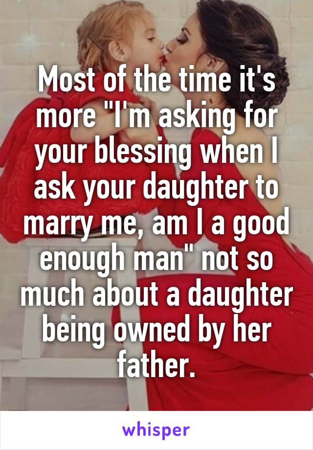Most of the time it's more "I'm asking for your blessing when I ask your daughter to marry me, am I a good enough man" not so much about a daughter being owned by her father.