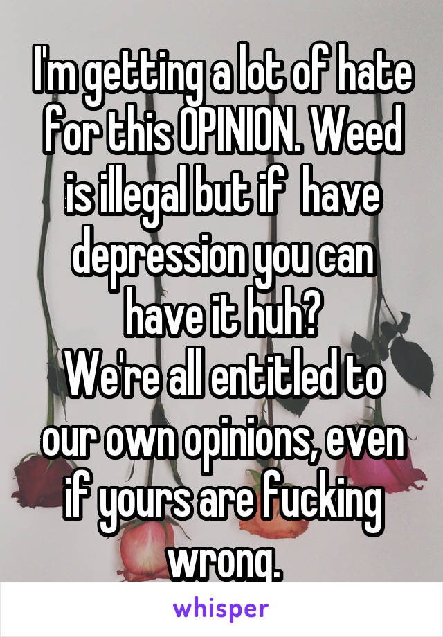 I'm getting a lot of hate for this OPINION. Weed is illegal but if  have depression you can have it huh?
We're all entitled to our own opinions, even if yours are fucking wrong.