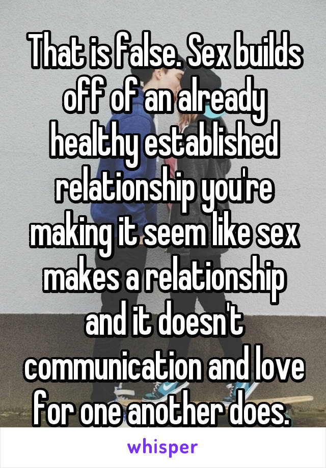 That is false. Sex builds off of an already healthy established relationship you're making it seem like sex makes a relationship and it doesn't communication and love for one another does. 