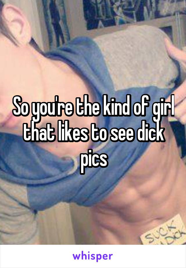 So you're the kind of girl that likes to see dick pics