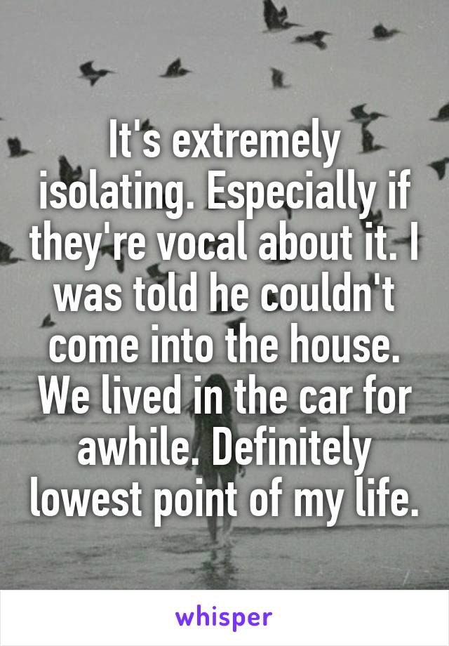 It's extremely isolating. Especially if they're vocal about it. I was told he couldn't come into the house. We lived in the car for awhile. Definitely lowest point of my life.