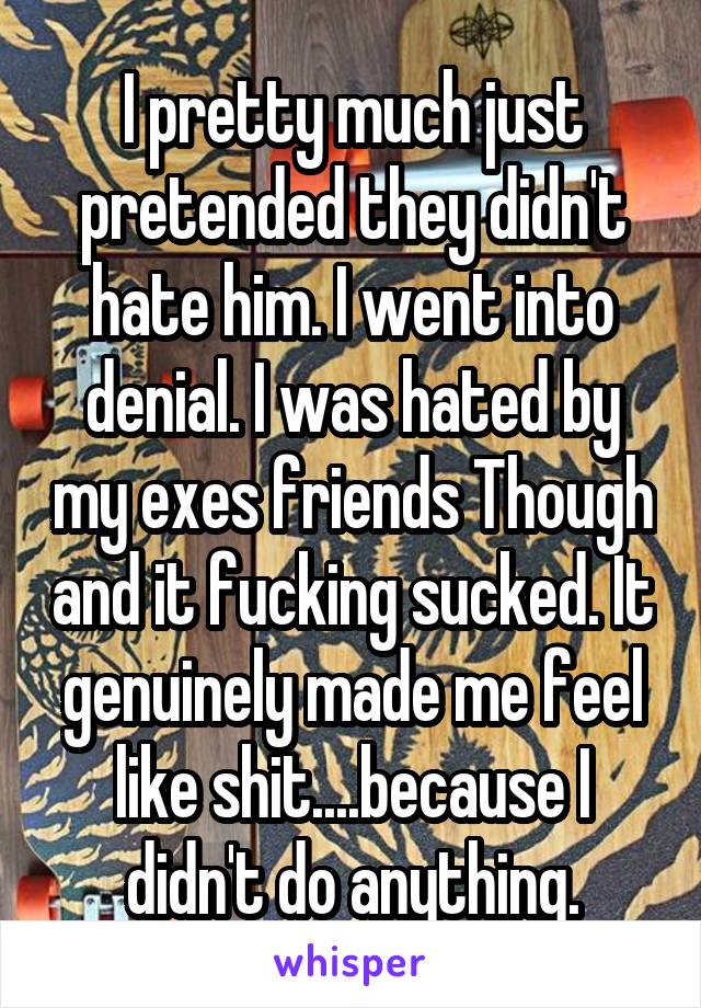 I pretty much just pretended they didn't hate him. I went into denial. I was hated by my exes friends Though and it fucking sucked. It genuinely made me feel like shit....because I didn't do anything.