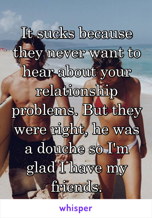 It sucks because they never want to hear about your relationship problems. But they were right, he was a douche so I'm glad I have my friends.