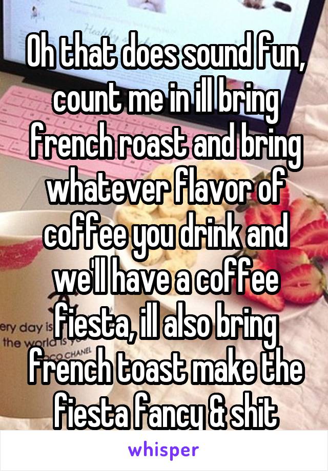 Oh that does sound fun, count me in ill bring french roast and bring whatever flavor of coffee you drink and we'll have a coffee fiesta, ill also bring french toast make the fiesta fancy & shit