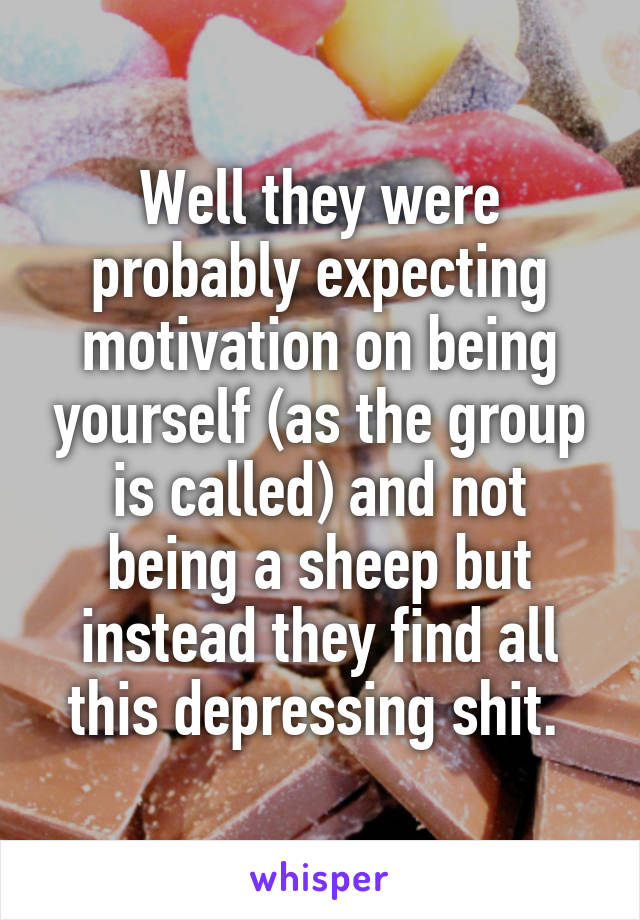 Well they were probably expecting motivation on being yourself (as the group is called) and not being a sheep but instead they find all this depressing shit. 