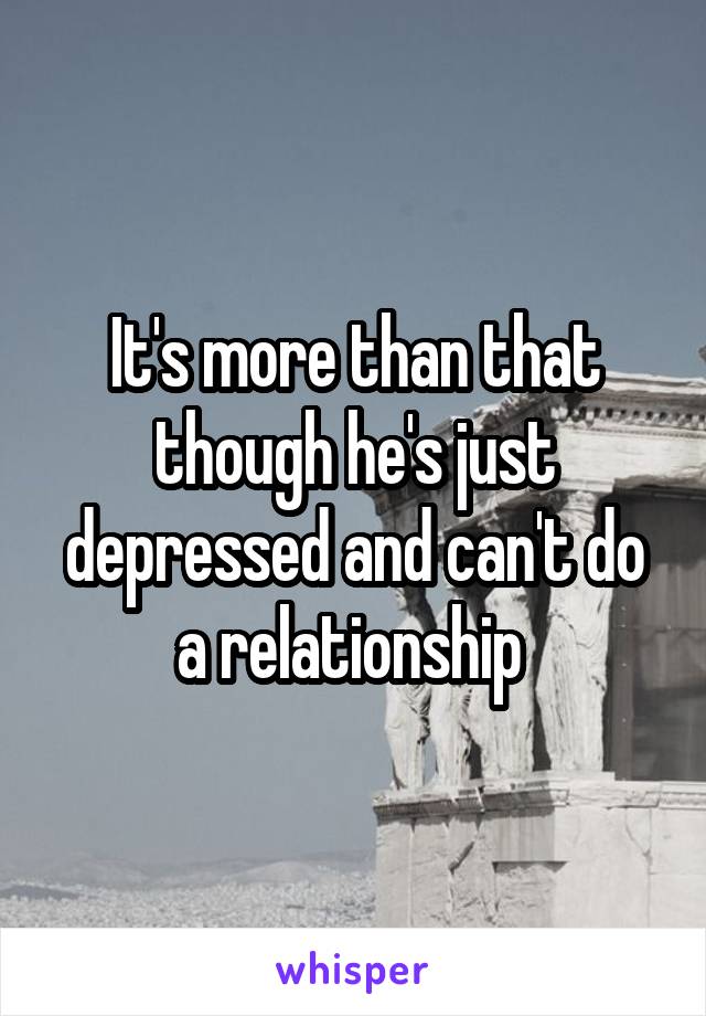 It's more than that though he's just depressed and can't do a relationship 