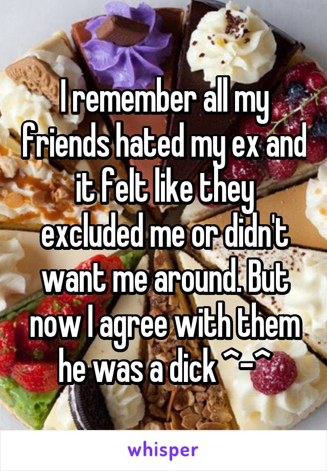 I remember all my friends hated my ex and it felt like they excluded me or didn't want me around. But now I agree with them he was a dick ^-^