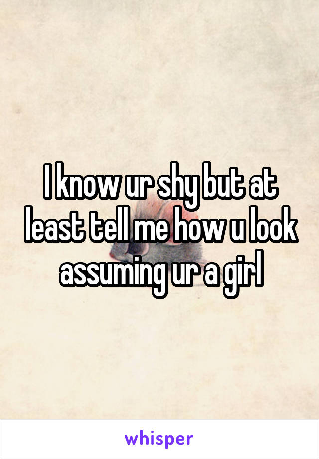 I know ur shy but at least tell me how u look assuming ur a girl