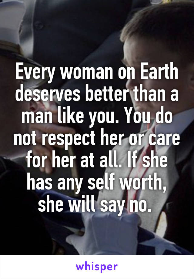 Every woman on Earth deserves better than a man like you. You do not respect her or care for her at all. If she has any self worth, she will say no. 