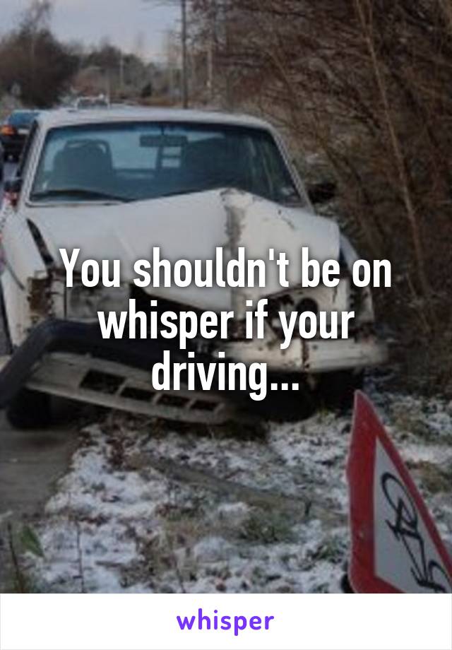 You shouldn't be on whisper if your driving...